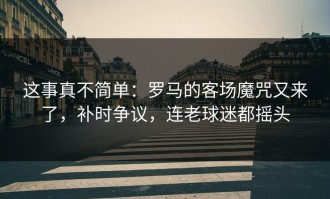 这事真不简单：罗马的客场魔咒又来了，补时争议，连老球迷都摇头