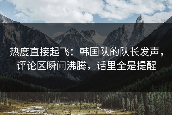热度直接起飞：韩国队的队长发声，评论区瞬间沸腾，话里全是提醒