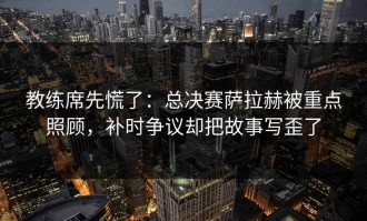 教练席先慌了：总决赛萨拉赫被重点照顾，补时争议却把故事写歪了