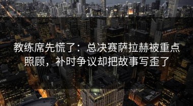 教练席先慌了：总决赛萨拉赫被重点照顾，补时争议却把故事写歪了