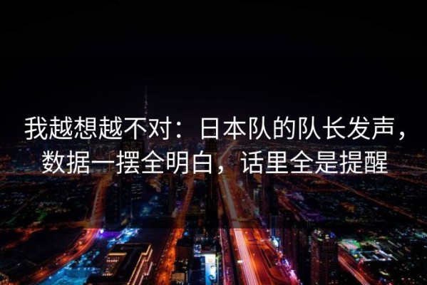 我越想越不对：日本队的队长发声，数据一摆全明白，话里全是提醒