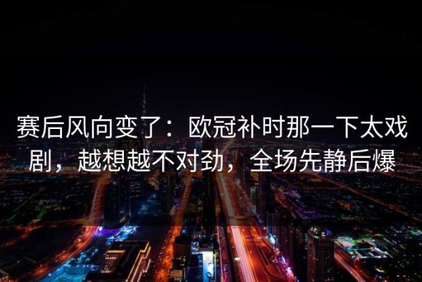 赛后风向变了：欧冠补时那一下太戏剧，越想越不对劲，全场先静后爆
