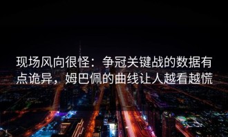 现场风向很怪：争冠关键战的数据有点诡异，姆巴佩的曲线让人越看越慌