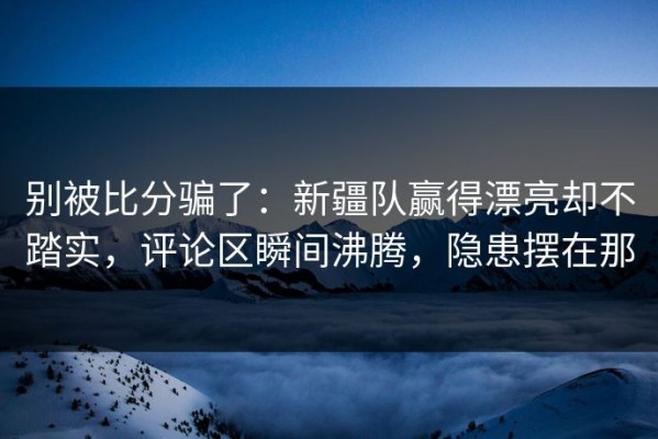别被比分骗了：新疆队赢得漂亮却不踏实，评论区瞬间沸腾，隐患摆在那
