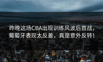 昨晚这场CBA出现训练风波后首战，葡萄牙表现太反差，真是意外反转！