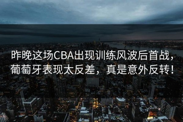 昨晚这场CBA出现训练风波后首战，葡萄牙表现太反差，真是意外反转！