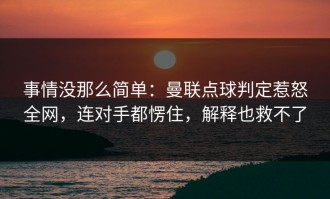 事情没那么简单：曼联点球判定惹怒全网，连对手都愣住，解释也救不了