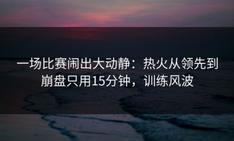 一场比赛闹出大动静：热火从领先到崩盘只用15分钟，训练风波