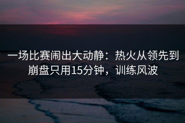 一场比赛闹出大动静：热火从领先到崩盘只用15分钟，训练风波