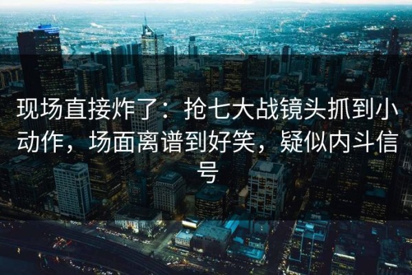 现场直接炸了：抢七大战镜头抓到小动作，场面离谱到好笑，疑似内斗信号