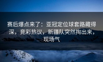 赛后爆点来了：亚冠定位球套路藏得深，竞彩热议，新疆队突然掏出来，现场气