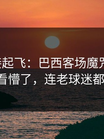 热度直接起飞：巴西客场魔咒又来了，把人看懵了，连老球迷都摇头！