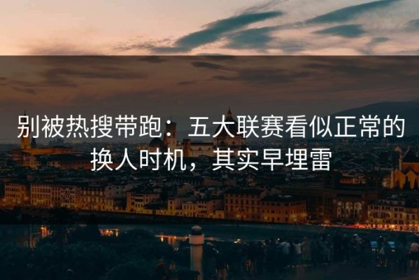 别被热搜带跑：五大联赛看似正常的换人时机，其实早埋雷