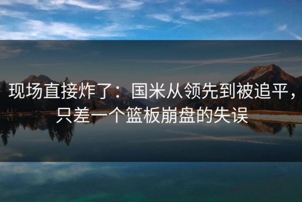 现场直接炸了：国米从领先到被追平，只差一个篮板崩盘的失误