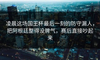 凌晨这场国王杯最后一刻的防守漏人，把阿根廷整得没脾气，赛后直接吵起来