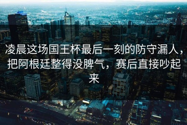 凌晨这场国王杯最后一刻的防守漏人，把阿根廷整得没脾气，赛后直接吵起来