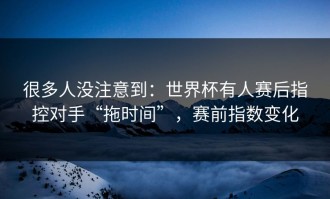 很多人没注意到：世界杯有人赛后指控对手“拖时间”，赛前指数变化