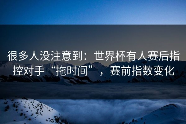 很多人没注意到：世界杯有人赛后指控对手“拖时间”，赛前指数变化