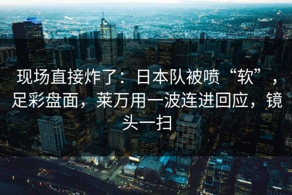 现场直接炸了：日本队被喷“软”，足彩盘面，莱万用一波连进回应，镜头一扫