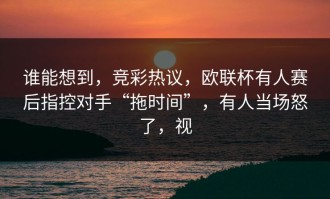 谁能想到，竞彩热议，欧联杯有人赛后指控对手“拖时间”，有人当场怒了，视
