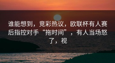 谁能想到，竞彩热议，欧联杯有人赛后指控对手“拖时间”，有人当场怒了，视