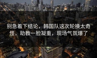 别急着下结论，韩国队这次轮换太奇怪，助教一脸凝重，现场气氛爆了