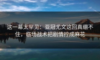 这一幕太罕见：亚冠尤文这回真绷不住，临场战术把剧情拧成麻花
