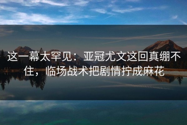 这一幕太罕见：亚冠尤文这回真绷不住，临场战术把剧情拧成麻花