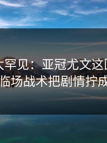 这一幕太罕见：亚冠尤文这回真绷不住，临场战术把剧情拧成麻花