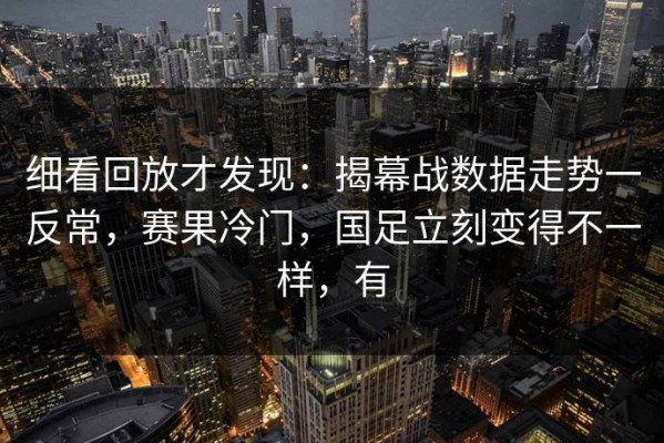 细看回放才发现：揭幕战数据走势一反常，赛果冷门，国足立刻变得不一样，有