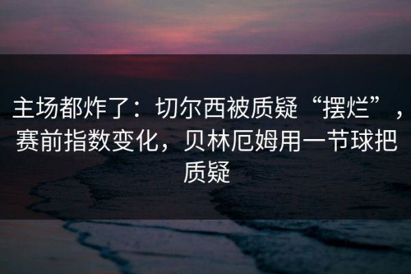 主场都炸了：切尔西被质疑“摆烂”，赛前指数变化，贝林厄姆用一节球把质疑