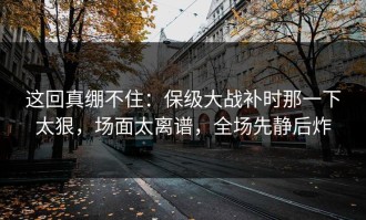 这回真绷不住：保级大战补时那一下太狠，场面太离谱，全场先静后炸