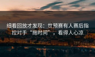 细看回放才发现：世预赛有人赛后指控对手“拖时间”，看得人心凉