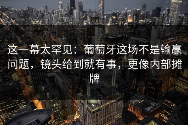 这一幕太罕见：葡萄牙这场不是输赢问题，镜头给到就有事，更像内部摊牌