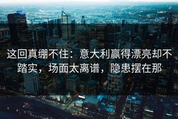 这回真绷不住：意大利赢得漂亮却不踏实，场面太离谱，隐患摆在那