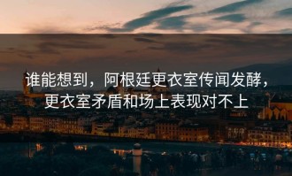 谁能想到，阿根廷更衣室传闻发酵，更衣室矛盾和场上表现对不上