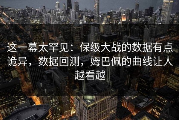这一幕太罕见：保级大战的数据有点诡异，数据回测，姆巴佩的曲线让人越看越