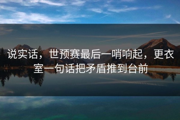 说实话，世预赛最后一哨响起，更衣室一句话把矛盾推到台前