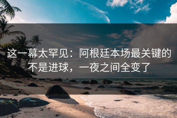 这一幕太罕见：阿根廷本场最关键的不是进球，一夜之间全变了