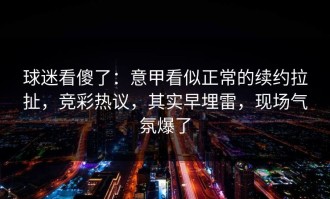 球迷看傻了：意甲看似正常的续约拉扯，竞彩热议，其实早埋雷，现场气氛爆了