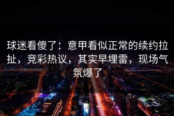 球迷看傻了：意甲看似正常的续约拉扯，竞彩热议，其实早埋雷，现场气氛爆了