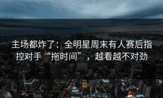 主场都炸了：全明星周末有人赛后指控对手“拖时间”，越看越不对劲