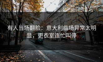 有人当场翻脸：意大利临场异常太明显，更衣室连忙叫停