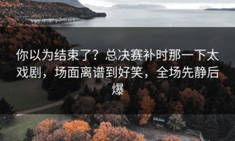 你以为结束了？总决赛补时那一下太戏剧，场面离谱到好笑，全场先静后爆