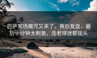 巴萨客场魔咒又来了，赛后复盘，最后十分钟太刺激，连老球迷都摇头