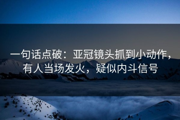 一句话点破：亚冠镜头抓到小动作，有人当场发火，疑似内斗信号