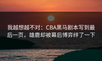 我越想越不对：CBA黑马剧本写到最后一页，雄鹿却被幕后博弈绊了一下