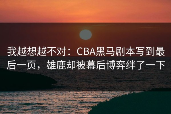 我越想越不对：CBA黑马剧本写到最后一页，雄鹿却被幕后博弈绊了一下