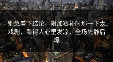 别急着下结论，附加赛补时那一下太戏剧，看得人心里发凉，全场先静后爆
