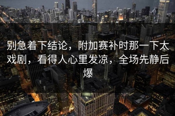别急着下结论，附加赛补时那一下太戏剧，看得人心里发凉，全场先静后爆